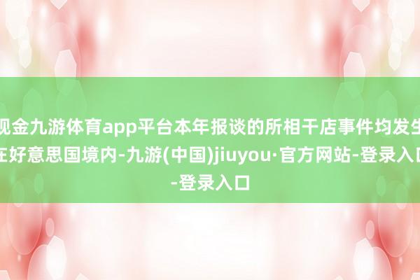 现金九游体育app平台本年报谈的所相干店事件均发生在好意思国境内-九游(中国)jiuyou·官方网站-登录入口