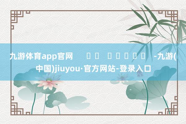九游体育app官网 -九游(中国)jiuyou·官方网站-登录入口