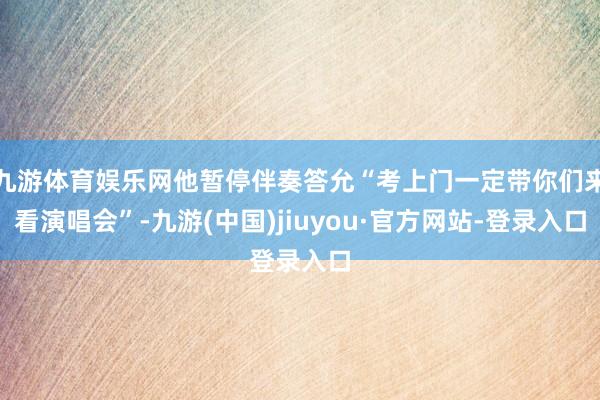 九游体育娱乐网他暂停伴奏答允“考上门一定带你们来看演唱会”-九游(中国)jiuyou·官方网站-登录入口