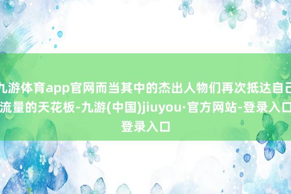 九游体育app官网而当其中的杰出人物们再次抵达自己流量的天花板-九游(中国)jiuyou·官方网站-登录入口