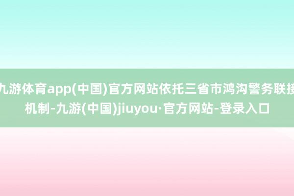 九游体育app(中国)官方网站依托三省市鸿沟警务联接机制-九游(中国)jiuyou·官方网站-登录入口