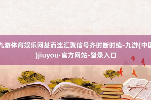 九游体育娱乐网甚而连汇聚信号齐时断时续-九游(中国)jiuyou·官方网站-登录入口