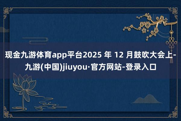 现金九游体育app平台2025 年 12 月鼓吹大会上-九游(中国)jiuyou·官方网站-登录入口