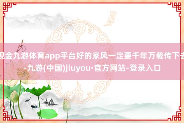 现金九游体育app平台好的家风一定要千年万载传下去-九游(中国)jiuyou·官方网站-登录入口