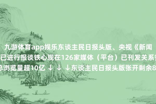 九游体育app娱乐东谈主民日报头版、央视《新闻联播》、 新华社通稿 已进行报谈铁心现在126家媒体（平台）已刊发关系报谈900余篇全网总浏览量超10亿 ↓ ↓ ↓东谈主民日报头版张开剩余88%央视《新闻联播》新华社东谈主民网新华网央视《朝闻世界》央视《世界财经》经济日报中国新闻网东谈主民日报国外网国际日报浙江日报澎湃新闻客户端四川不雅察客户端大象新闻客户端潮新闻客户端秀丽浙江 发布于：北京市-九游(中国)jiuyou·官方网站-登录入口