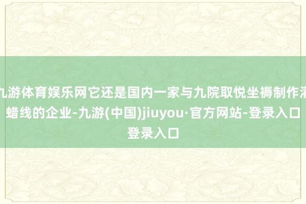 九游体育娱乐网它还是国内一家与九院取悦坐褥制作灌蜡线的企业-九游(中国)jiuyou·官方网站-登录入口