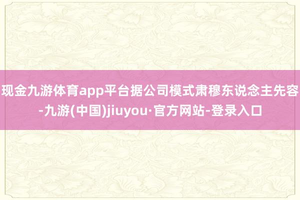 现金九游体育app平台　　据公司模式肃穆东说念主先容-九游(中国)jiuyou·官方网站-登录入口