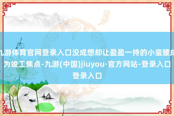 九游体育官网登录入口没成想却让盈盈一持的小蛮腰成为竣工焦点-九游(中国)jiuyou·官方网站-登录入口