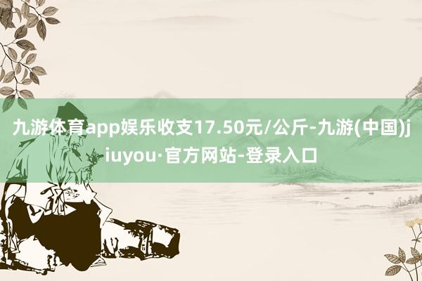 九游体育app娱乐收支17.50元/公斤-九游(中国)jiuyou·官方网站-登录入口