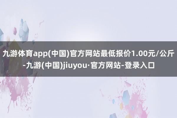 九游体育app(中国)官方网站最低报价1.00元/公斤-九游(中国)jiuyou·官方网站-登录入口