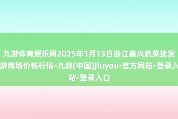 九游体育娱乐网2025年1月13日浙江嘉兴蔬菜批发交游商场价钱行情-九游(中国)jiuyou·官方网站-登录入口