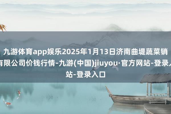 九游体育app娱乐2025年1月13日济南曲堤蔬菜销售有限公司价钱行情-九游(中国)jiuyou·官方网站-登录入口