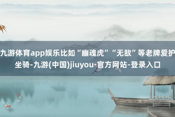 九游体育app娱乐比如“幽魂虎”“无敌”等老牌爱护坐骑-九游(中国)jiuyou·官方网站-登录入口
