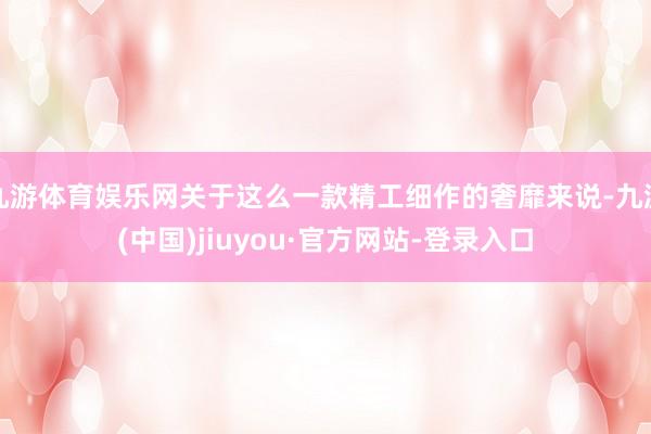 九游体育娱乐网关于这么一款精工细作的奢靡来说-九游(中国)jiuyou·官方网站-登录入口