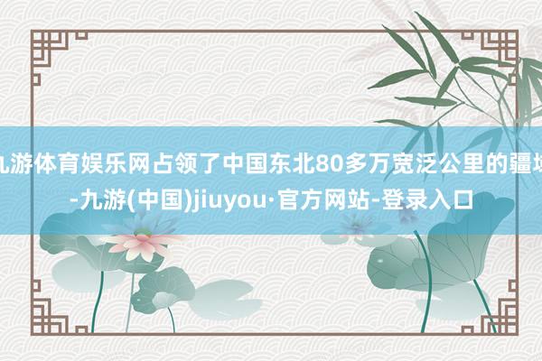 九游体育娱乐网占领了中国东北80多万宽泛公里的疆域-九游(中国)jiuyou·官方网站-登录入口