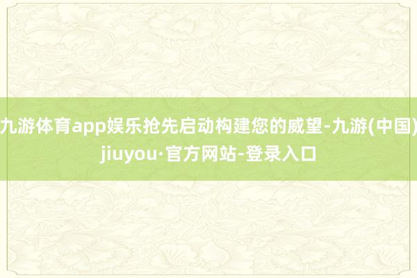 九游体育app娱乐抢先启动构建您的威望-九游(中国)jiuyou·官方网站-登录入口