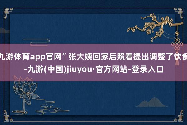 九游体育app官网”张大姨回家后照着提出调整了饮食-九游(中国)jiuyou·官方网站-登录入口