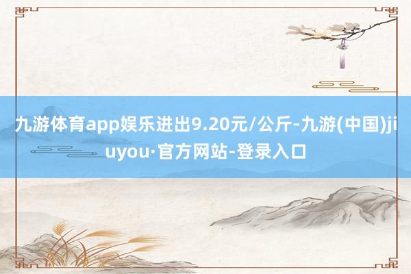 九游体育app娱乐进出9.20元/公斤-九游(中国)jiuyou·官方网站-登录入口
