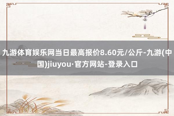 九游体育娱乐网当日最高报价8.60元/公斤-九游(中国)jiuyou·官方网站-登录入口