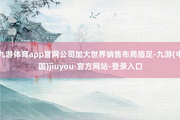 九游体育app官网公司加大世界销售布局插足-九游(中国)jiuyou·官方网站-登录入口