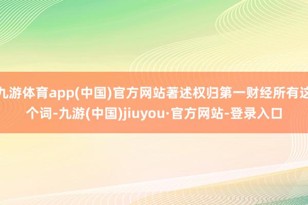 九游体育app(中国)官方网站著述权归第一财经所有这个词-九游(中国)jiuyou·官方网站-登录入口