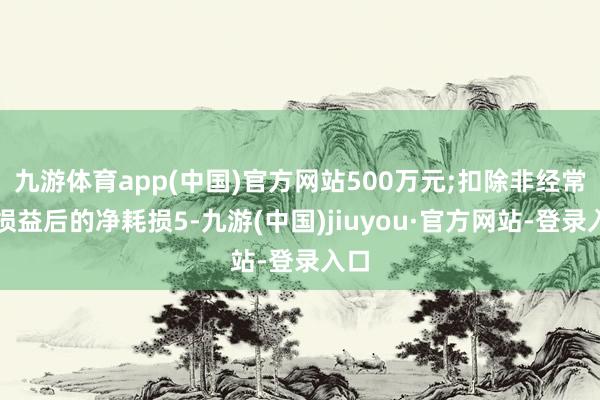 九游体育app(中国)官方网站500万元;扣除非经常性损益后的净耗损5-九游(中国)jiuyou·官方网站-登录入口