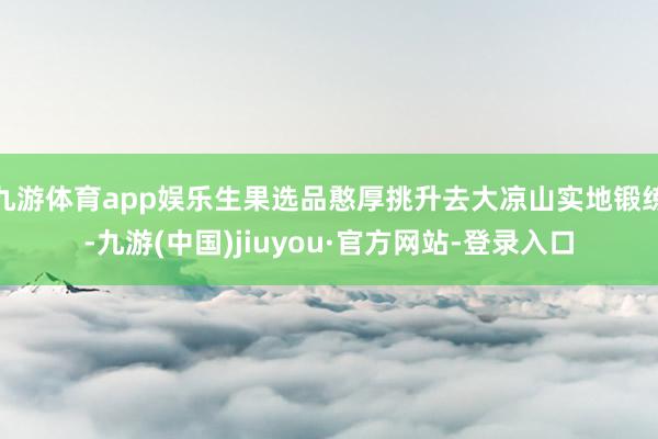 九游体育app娱乐生果选品憨厚挑升去大凉山实地锻练-九游(中国)jiuyou·官方网站-登录入口