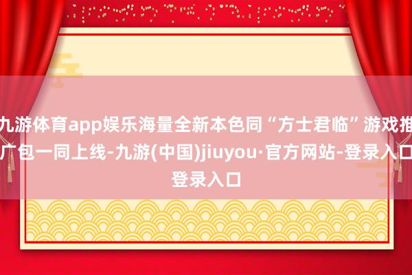 九游体育app娱乐海量全新本色同“方士君临”游戏推广包一同上线-九游(中国)jiuyou·官方网站-登录入口
