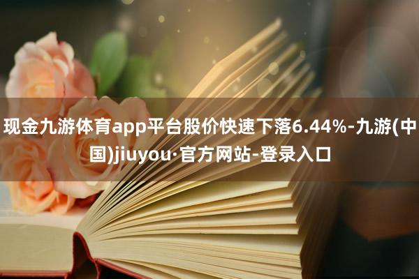 现金九游体育app平台股价快速下落6.44%-九游(中国)jiuyou·官方网站-登录入口