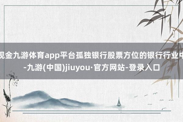 现金九游体育app平台孤独银行股票方位的银行行业中-九游(中国)jiuyou·官方网站-登录入口