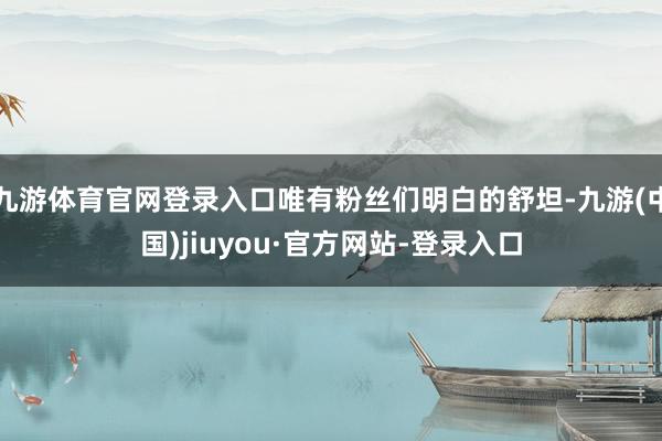 九游体育官网登录入口唯有粉丝们明白的舒坦-九游(中国)jiuyou·官方网站-登录入口