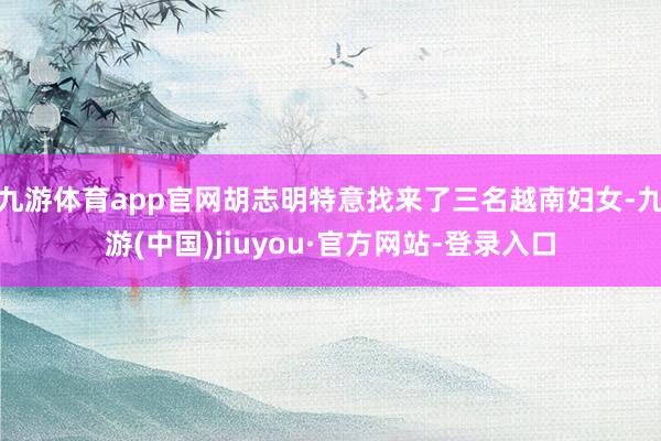 九游体育app官网胡志明特意找来了三名越南妇女-九游(中国)jiuyou·官方网站-登录入口
