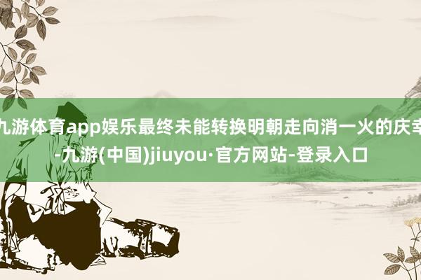 九游体育app娱乐最终未能转换明朝走向消一火的庆幸-九游(中国)jiuyou·官方网站-登录入口