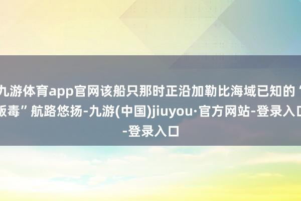 九游体育app官网该船只那时正沿加勒比海域已知的“贩毒”航路悠扬-九游(中国)jiuyou·官方网站-登录入口
