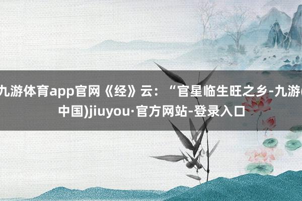 九游体育app官网《经》云:“官星临生旺之乡-九游(中国)jiuyou·官方网站-登录入口