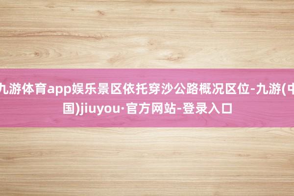 九游体育app娱乐景区依托穿沙公路概况区位-九游(中国)jiuyou·官方网站-登录入口