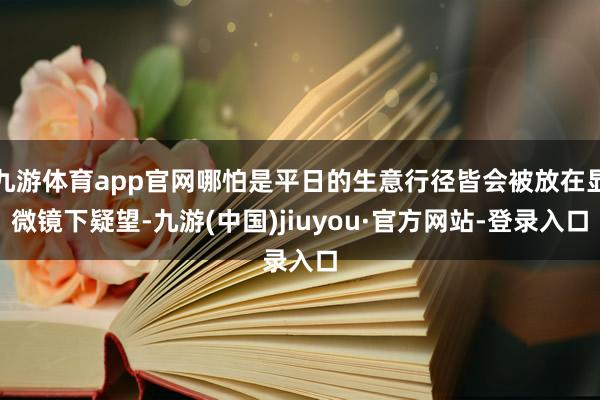 九游体育app官网哪怕是平日的生意行径皆会被放在显微镜下疑望-九游(中国)jiuyou·官方网站-登录入口