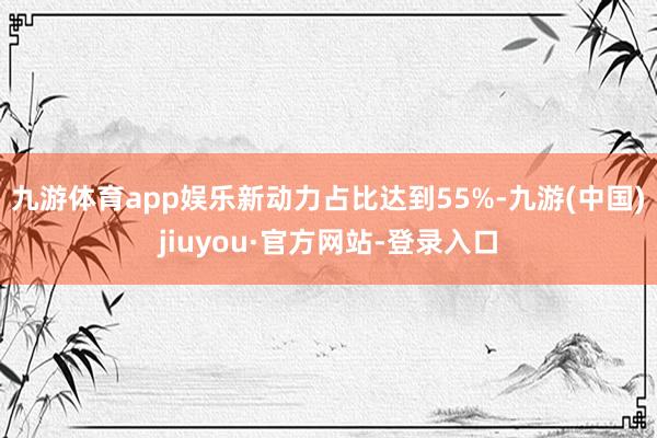 九游体育app娱乐新动力占比达到55%-九游(中国)jiuyou·官方网站-登录入口