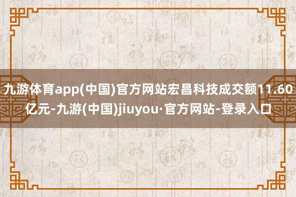 九游体育app(中国)官方网站宏昌科技成交额11.60亿元-九游(中国)jiuyou·官方网站-登录入口