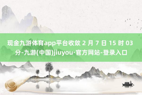现金九游体育app平台收敛 2 月 7 日 15 时 03 分-九游(中国)jiuyou·官方网站-登录入口