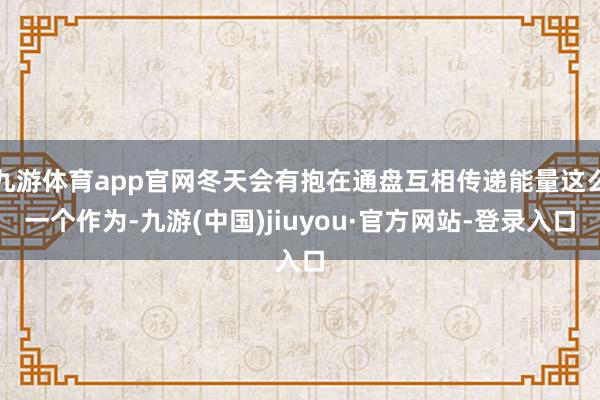 九游体育app官网冬天会有抱在通盘互相传递能量这么一个作为-九游(中国)jiuyou·官方网站-登录入口