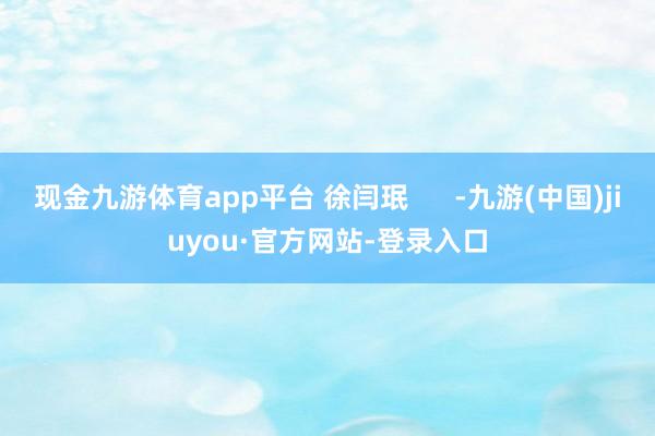 现金九游体育app平台 徐闫珉      -九游(中国)jiuyou·官方网站-登录入口