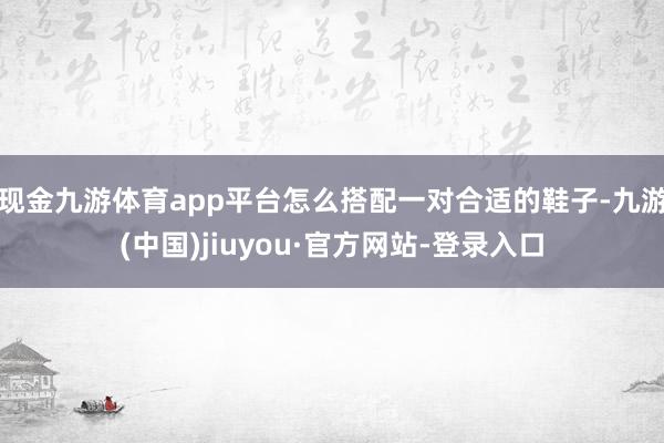 现金九游体育app平台怎么搭配一对合适的鞋子-九游(中国)jiuyou·官方网站-登录入口