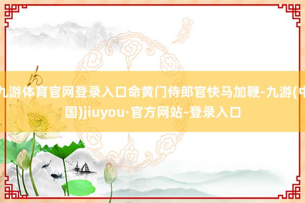 九游体育官网登录入口命黄门侍郎官快马加鞭-九游(中国)jiuyou·官方网站-登录入口