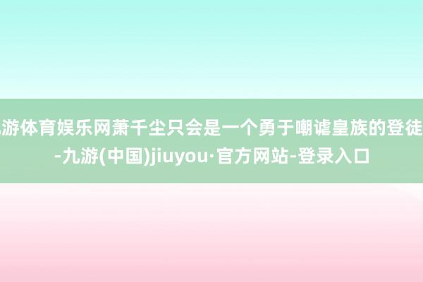 九游体育娱乐网萧千尘只会是一个勇于嘲谑皇族的登徒子-九游(中国)jiuyou·官方网站-登录入口