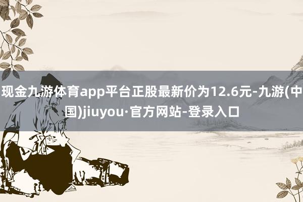 现金九游体育app平台正股最新价为12.6元-九游(中国)jiuyou·官方网站-登录入口