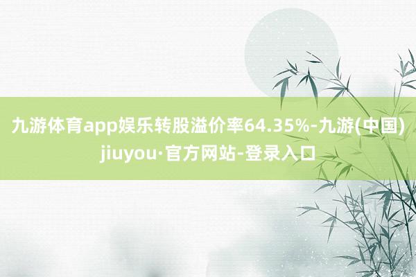 九游体育app娱乐转股溢价率64.35%-九游(中国)jiuyou·官方网站-登录入口