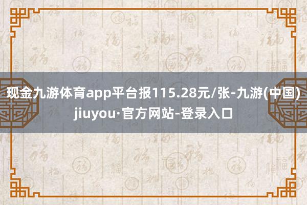 现金九游体育app平台报115.28元/张-九游(中国)jiuyou·官方网站-登录入口