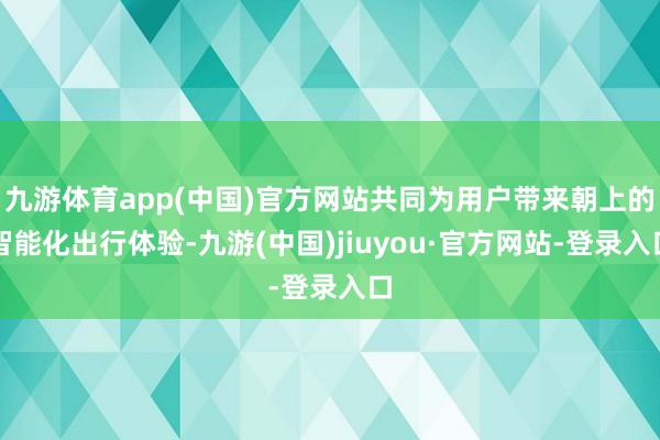 九游体育app(中国)官方网站共同为用户带来朝上的智能化出行体验-九游(中国)jiuyou·官方网站-登录入口