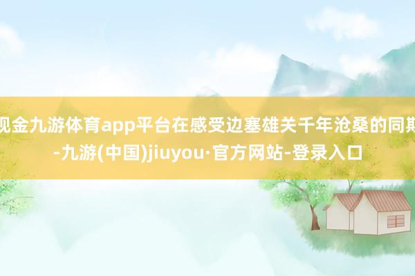 现金九游体育app平台在感受边塞雄关千年沧桑的同期-九游(中国)jiuyou·官方网站-登录入口